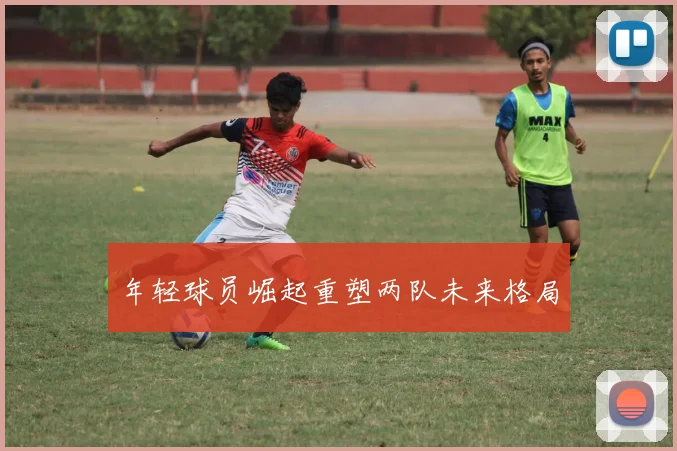 年轻球员崛起重塑两队未来格局