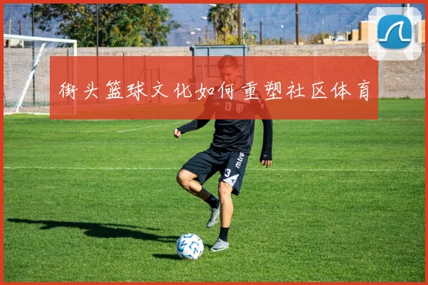 街头篮球文化如何重塑社区体育