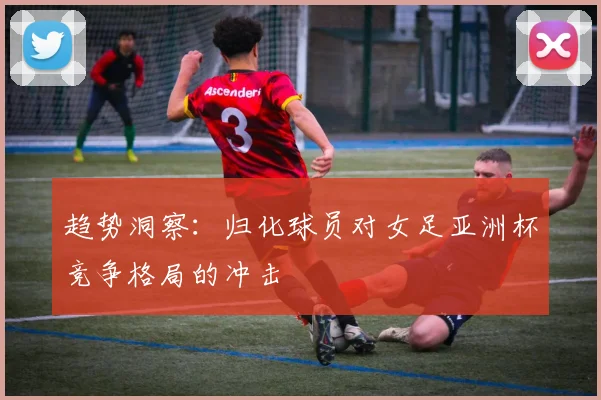 趋势洞察：归化球员对女足亚洲杯竞争格局的冲击