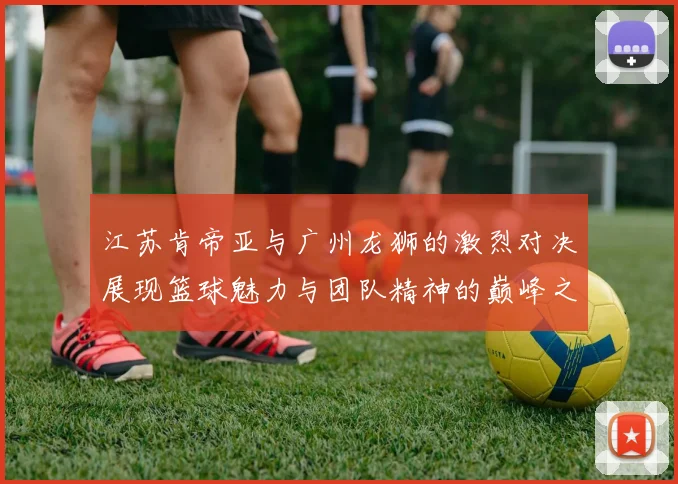 江苏肯帝亚与广州龙狮的激烈对决展现篮球魅力与团队精神的巅峰之战