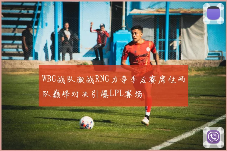 WBG战队激战RNG力争季后赛席位两队巅峰对决引爆LPL赛场