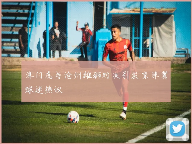 津门虎与沧州雄狮对决引发京津冀球迷热议