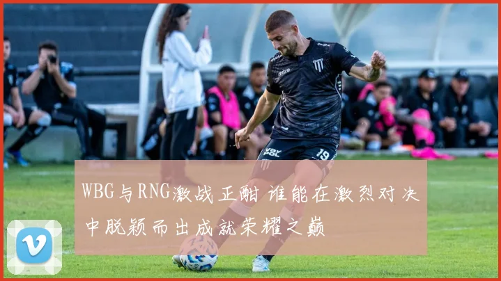 WBG与RNG激战正酣 谁能在激烈对决中脱颖而出成就荣耀之巅
